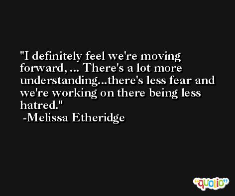 I definitely feel we're moving forward, ... There's a lot more understanding...there's less fear and we're working on there being less hatred. -Melissa Etheridge