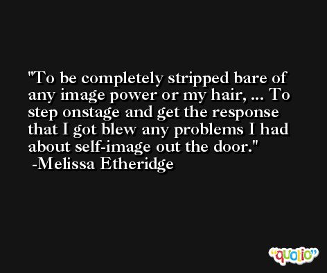 To be completely stripped bare of any image power or my hair, ... To step onstage and get the response that I got blew any problems I had about self-image out the door. -Melissa Etheridge