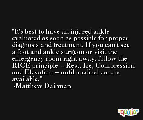It's best to have an injured ankle evaluated as soon as possible for proper diagnosis and treatment. If you can't see a foot and ankle surgeon or visit the emergency room right away, follow the RICE principle -- Rest, Ice, Compression and Elevation -- until medical care is available. -Matthew Dairman