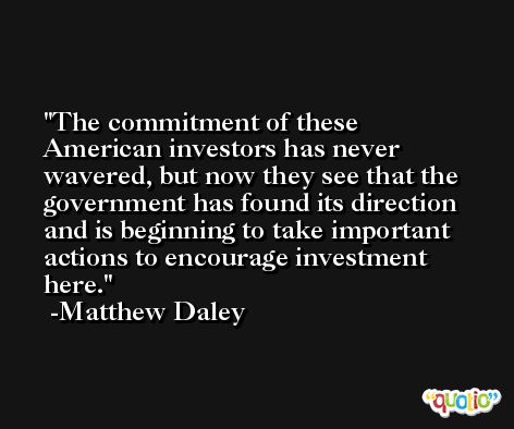 The commitment of these American investors has never wavered, but now they see that the government has found its direction and is beginning to take important actions to encourage investment here. -Matthew Daley