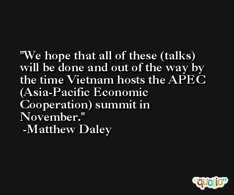 We hope that all of these (talks) will be done and out of the way by the time Vietnam hosts the APEC (Asia-Pacific Economic Cooperation) summit in November. -Matthew Daley