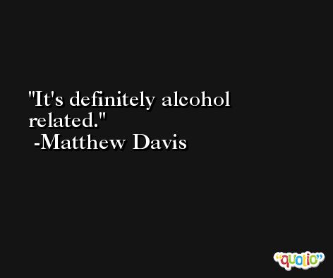 It's definitely alcohol related. -Matthew Davis