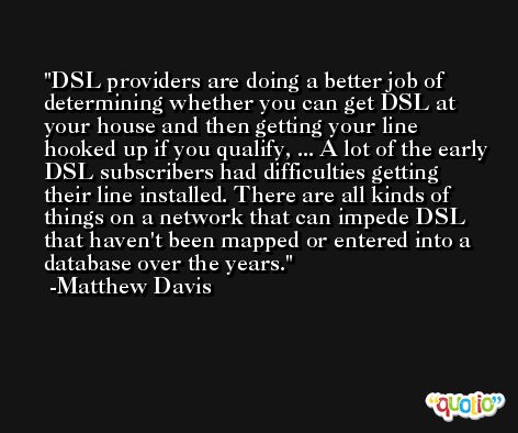 DSL providers are doing a better job of determining whether you can get DSL at your house and then getting your line hooked up if you qualify, ... A lot of the early DSL subscribers had difficulties getting their line installed. There are all kinds of things on a network that can impede DSL that haven't been mapped or entered into a database over the years. -Matthew Davis