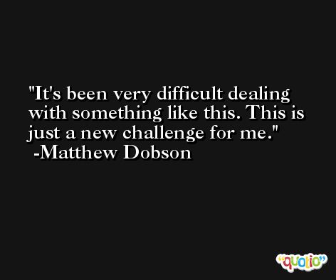 It's been very difficult dealing with something like this. This is just a new challenge for me. -Matthew Dobson