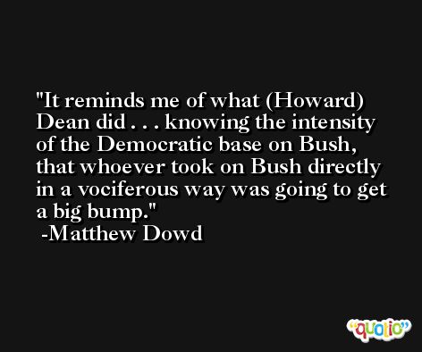 It reminds me of what (Howard) Dean did . . . knowing the intensity of the Democratic base on Bush, that whoever took on Bush directly in a vociferous way was going to get a big bump. -Matthew Dowd