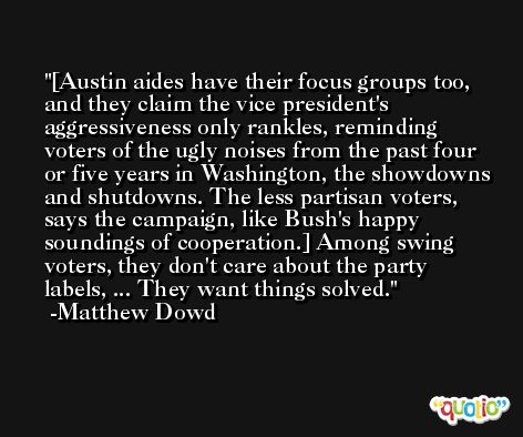 [Austin aides have their focus groups too, and they claim the vice president's aggressiveness only rankles, reminding voters of the ugly noises from the past four or five years in Washington, the showdowns and shutdowns. The less partisan voters, says the campaign, like Bush's happy soundings of cooperation.] Among swing voters, they don't care about the party labels, ... They want things solved. -Matthew Dowd