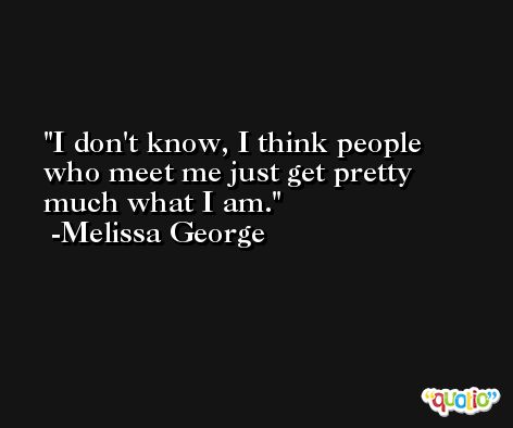 I don't know, I think people who meet me just get pretty much what I am. -Melissa George
