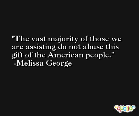 The vast majority of those we are assisting do not abuse this gift of the American people. -Melissa George