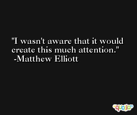 I wasn't aware that it would create this much attention. -Matthew Elliott