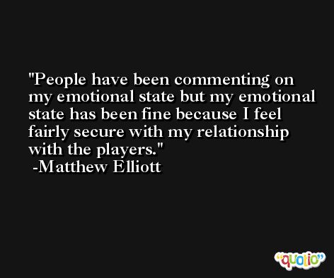 People have been commenting on my emotional state but my emotional state has been fine because I feel fairly secure with my relationship with the players. -Matthew Elliott