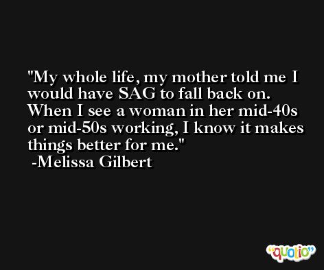 My whole life, my mother told me I would have SAG to fall back on. When I see a woman in her mid-40s or mid-50s working, I know it makes things better for me. -Melissa Gilbert