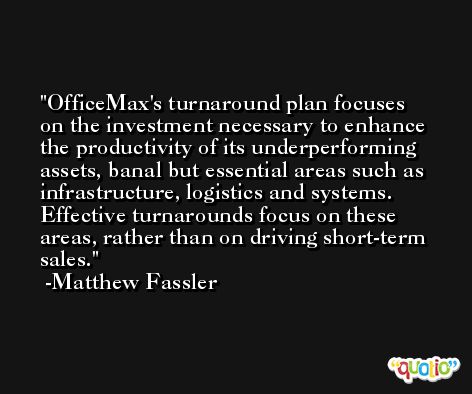 OfficeMax's turnaround plan focuses on the investment necessary to enhance the productivity of its underperforming assets, banal but essential areas such as infrastructure, logistics and systems. Effective turnarounds focus on these areas, rather than on driving short-term sales. -Matthew Fassler