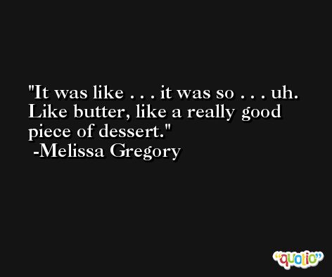 It was like . . . it was so . . . uh. Like butter, like a really good piece of dessert. -Melissa Gregory
