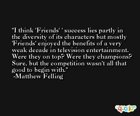 I think 'Friends' ' success lies partly in the diversity of its characters but mostly 'Friends' enjoyed the benefits of a very weak decade in television entertainment. Were they on top? Were they champions? Sure, but the competition wasn't all that good to begin with. -Matthew Felling