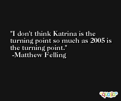 I don't think Katrina is the turning point so much as 2005 is the turning point. -Matthew Felling