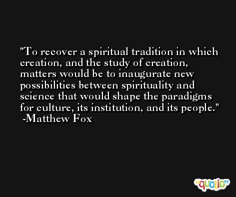 To recover a spiritual tradition in which creation, and the study of creation, matters would be to inaugurate new possibilities between spirituality and science that would shape the paradigms for culture, its institution, and its people. -Matthew Fox