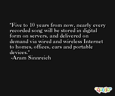 Five to 10 years from now, nearly every recorded song will be stored in digital form on servers, and delivered on demand via wired and wireless Internet to homes, offices, cars and portable devices. -Aram Sinnreich