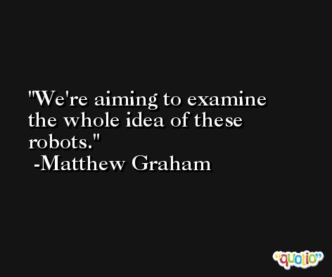 We're aiming to examine the whole idea of these robots. -Matthew Graham