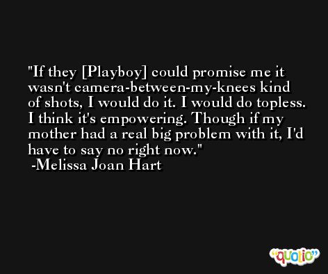 If they [Playboy] could promise me it wasn't camera-between-my-knees kind of shots, I would do it. I would do topless. I think it's empowering. Though if my mother had a real big problem with it, I'd have to say no right now. -Melissa Joan Hart