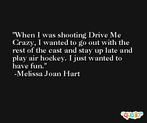 When I was shooting Drive Me Crazy, I wanted to go out with the rest of the cast and stay up late and play air hockey. I just wanted to have fun. -Melissa Joan Hart