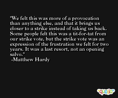 We felt this was more of a provocation than anything else, and that it brings us closer to a strike instead of taking us back. Some people felt this was a tit-for-tat from our strike vote, but the strike vote was an expression of the frustration we felt for two years. It was a last resort, not an opening salvo. -Matthew Hardy