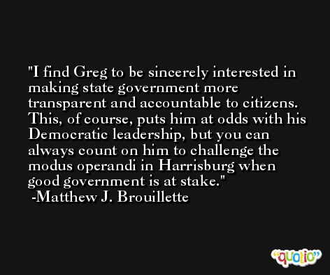 I find Greg to be sincerely interested in making state government more transparent and accountable to citizens. This, of course, puts him at odds with his Democratic leadership, but you can always count on him to challenge the modus operandi in Harrisburg when good government is at stake. -Matthew J. Brouillette