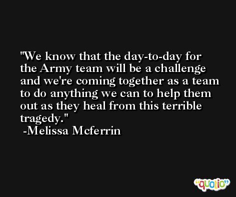 We know that the day-to-day for the Army team will be a challenge and we're coming together as a team to do anything we can to help them out as they heal from this terrible tragedy. -Melissa Mcferrin