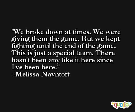We broke down at times. We were giving them the game. But we kept fighting until the end of the game. This is just a special team. There hasn't been any like it here since I've been here. -Melissa Navntoft