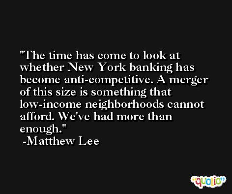 The time has come to look at whether New York banking has become anti-competitive. A merger of this size is something that low-income neighborhoods cannot afford. We've had more than enough. -Matthew Lee