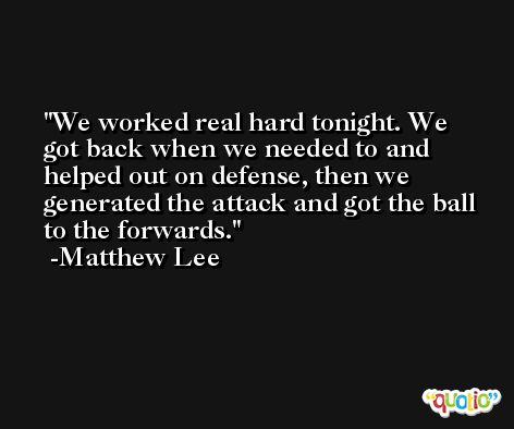 We worked real hard tonight. We got back when we needed to and helped out on defense, then we generated the attack and got the ball to the forwards. -Matthew Lee