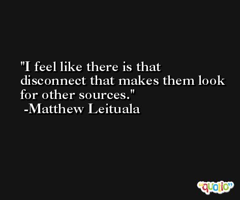 I feel like there is that disconnect that makes them look for other sources. -Matthew Leituala