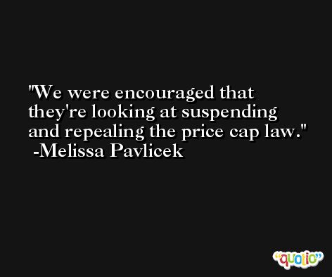 We were encouraged that they're looking at suspending and repealing the price cap law. -Melissa Pavlicek
