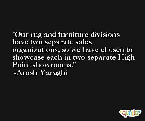 Our rug and furniture divisions have two separate sales organizations, so we have chosen to showcase each in two separate High Point showrooms. -Arash Yaraghi