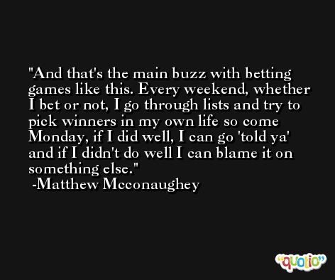 And that's the main buzz with betting games like this. Every weekend, whether I bet or not, I go through lists and try to pick winners in my own life so come Monday, if I did well, I can go 'told ya' and if I didn't do well I can blame it on something else. -Matthew Mcconaughey