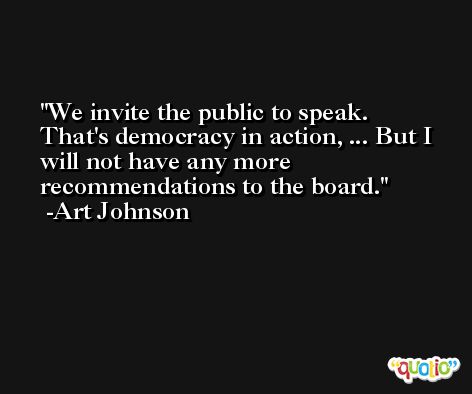 We invite the public to speak. That's democracy in action, ... But I will not have any more recommendations to the board. -Art Johnson