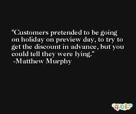 Customers pretended to be going on holiday on preview day, to try to get the discount in advance, but you could tell they were lying. -Matthew Murphy