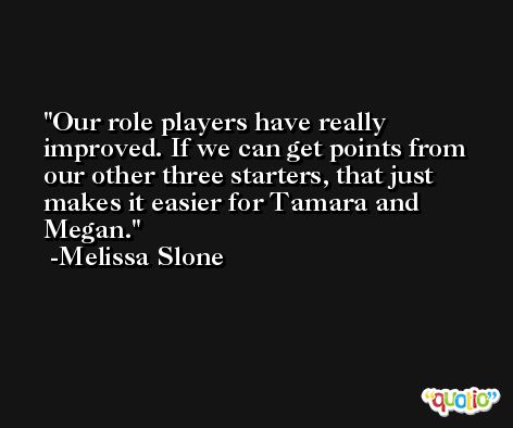 Our role players have really improved. If we can get points from our other three starters, that just makes it easier for Tamara and Megan. -Melissa Slone
