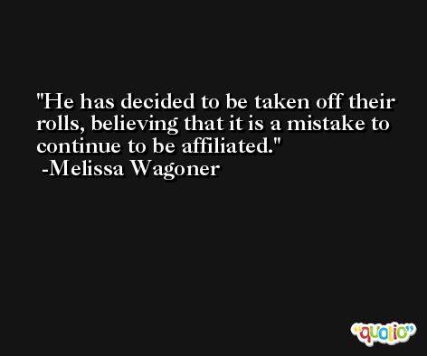 He has decided to be taken off their rolls, believing that it is a mistake to continue to be affiliated. -Melissa Wagoner