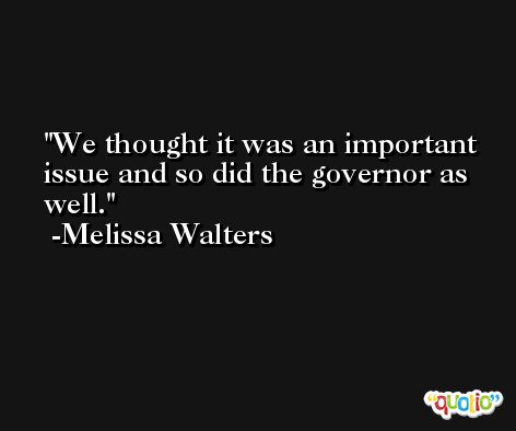 We thought it was an important issue and so did the governor as well. -Melissa Walters