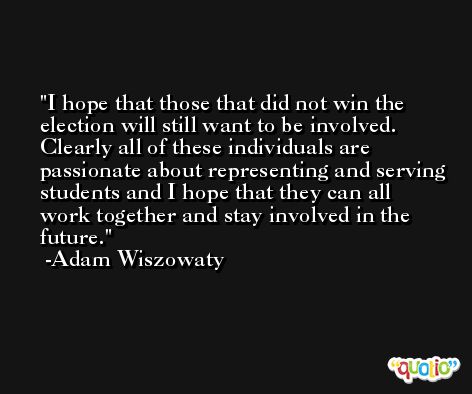 I hope that those that did not win the election will still want to be involved. Clearly all of these individuals are passionate about representing and serving students and I hope that they can all work together and stay involved in the future. -Adam Wiszowaty