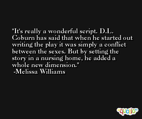 It's really a wonderful script. D.L. Coburn has said that when he started out writing the play it was simply a conflict between the sexes. But by setting the story in a nursing home, he added a whole new dimension. -Melissa Williams