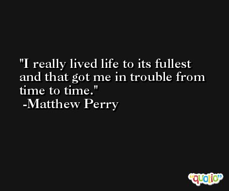 I really lived life to its fullest and that got me in trouble from time to time. -Matthew Perry