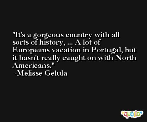 It's a gorgeous country with all sorts of history, ... A lot of Europeans vacation in Portugal, but it hasn't really caught on with North Americans. -Melisse Gelula