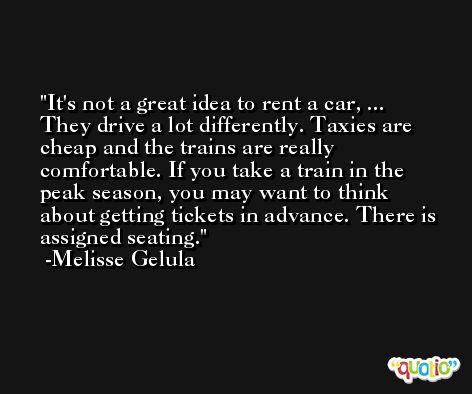 It's not a great idea to rent a car, ... They drive a lot differently. Taxies are cheap and the trains are really comfortable. If you take a train in the peak season, you may want to think about getting tickets in advance. There is assigned seating. -Melisse Gelula