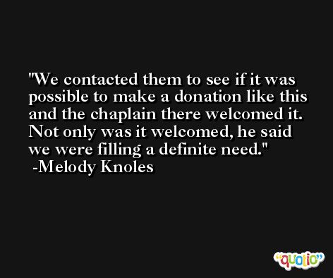 We contacted them to see if it was possible to make a donation like this and the chaplain there welcomed it. Not only was it welcomed, he said we were filling a definite need. -Melody Knoles