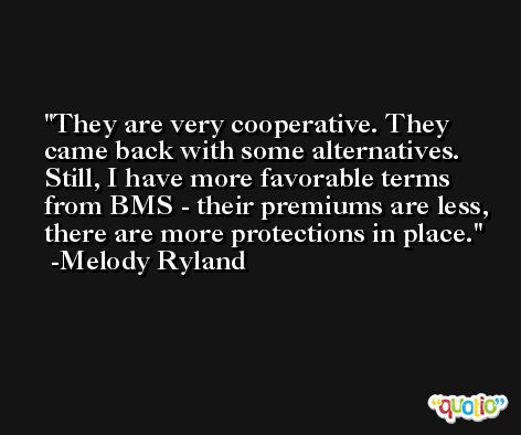 They are very cooperative. They came back with some alternatives. Still, I have more favorable terms from BMS - their premiums are less, there are more protections in place. -Melody Ryland