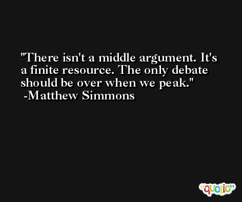 There isn't a middle argument. It's a finite resource. The only debate should be over when we peak. -Matthew Simmons