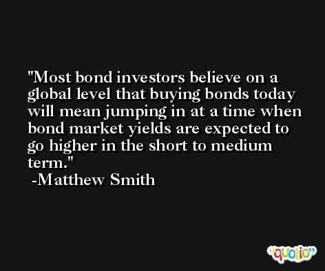 Most bond investors believe on a global level that buying bonds today will mean jumping in at a time when bond market yields are expected to go higher in the short to medium term. -Matthew Smith