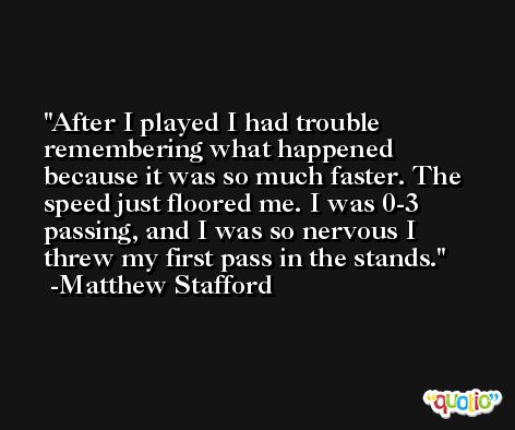 After I played I had trouble remembering what happened because it was so much faster. The speed just floored me. I was 0-3 passing, and I was so nervous I threw my first pass in the stands. -Matthew Stafford