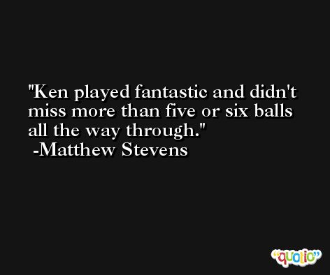 Ken played fantastic and didn't miss more than five or six balls all the way through. -Matthew Stevens
